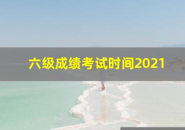 六级成绩考试时间2021