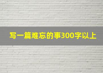 写一篇难忘的事300字以上