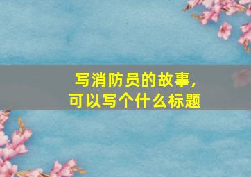 写消防员的故事,可以写个什么标题