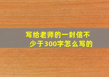 写给老师的一封信不少于300字怎么写的