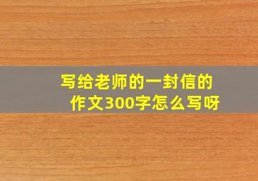 写给老师的一封信的作文300字怎么写呀