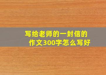 写给老师的一封信的作文300字怎么写好