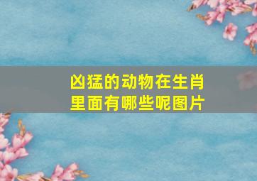 凶猛的动物在生肖里面有哪些呢图片