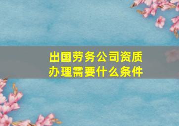 出国劳务公司资质办理需要什么条件