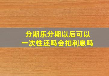 分期乐分期以后可以一次性还吗会扣利息吗