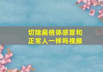 切除扁桃体感冒和正常人一样吗视频