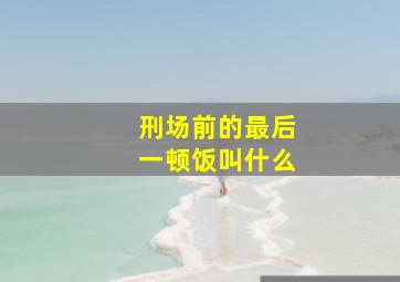 刑场前的最后一顿饭叫什么