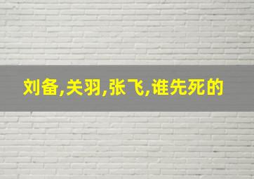 刘备,关羽,张飞,谁先死的