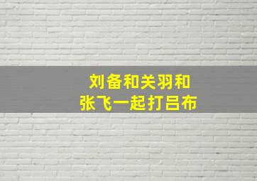 刘备和关羽和张飞一起打吕布