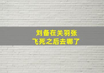 刘备在关羽张飞死之后去哪了