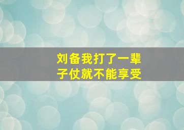 刘备我打了一辈子仗就不能享受