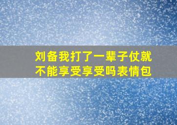 刘备我打了一辈子仗就不能享受享受吗表情包