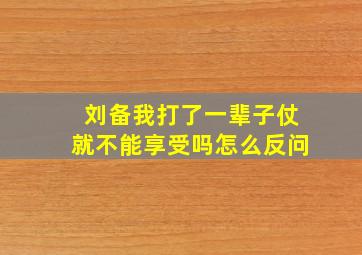 刘备我打了一辈子仗就不能享受吗怎么反问