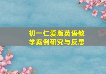 初一仁爱版英语教学案例研究与反思