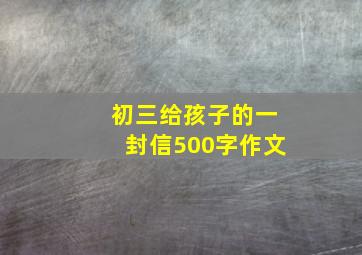 初三给孩子的一封信500字作文