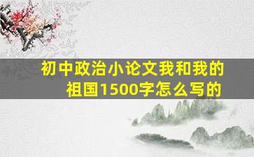 初中政治小论文我和我的祖国1500字怎么写的