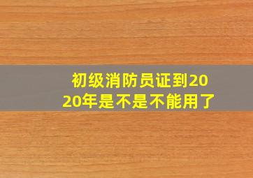 初级消防员证到2020年是不是不能用了