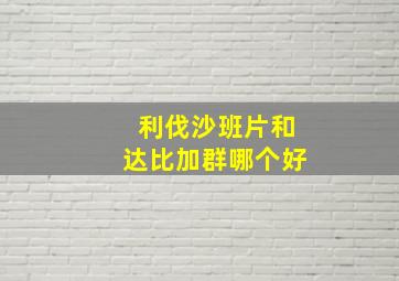 利伐沙班片和达比加群哪个好