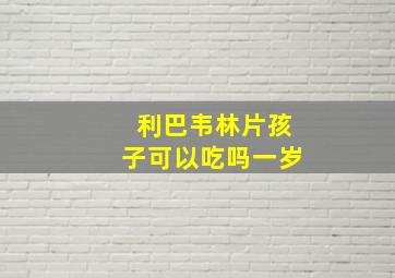 利巴韦林片孩子可以吃吗一岁