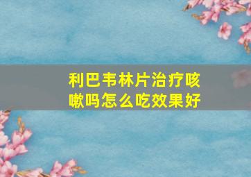 利巴韦林片治疗咳嗽吗怎么吃效果好