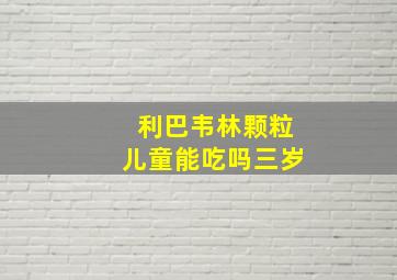 利巴韦林颗粒儿童能吃吗三岁