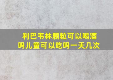 利巴韦林颗粒可以喝酒吗儿童可以吃吗一天几次