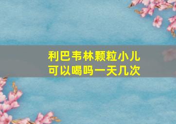 利巴韦林颗粒小儿可以喝吗一天几次