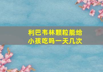 利巴韦林颗粒能给小孩吃吗一天几次