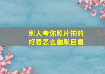 别人夸你照片拍的好看怎么幽默回复