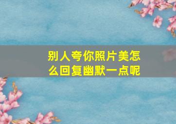 别人夸你照片美怎么回复幽默一点呢