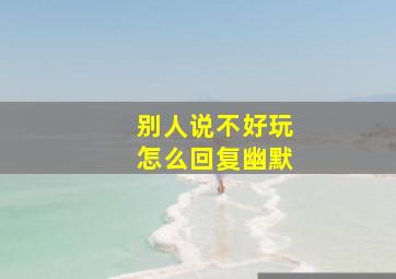 别人说不好玩怎么回复幽默