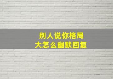 别人说你格局大怎么幽默回复