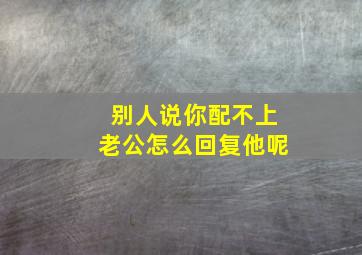 别人说你配不上老公怎么回复他呢