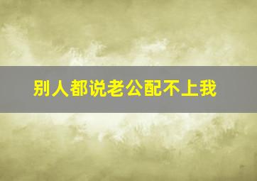 别人都说老公配不上我