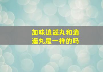 加味逍遥丸和逍遥丸是一样的吗