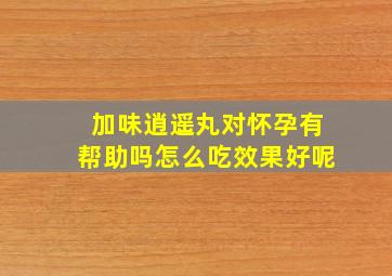 加味逍遥丸对怀孕有帮助吗怎么吃效果好呢