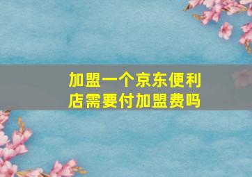 加盟一个京东便利店需要付加盟费吗