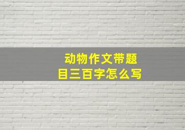 动物作文带题目三百字怎么写