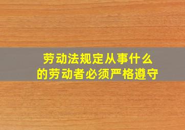 劳动法规定从事什么的劳动者必须严格遵守