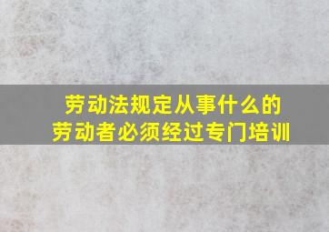 劳动法规定从事什么的劳动者必须经过专门培训