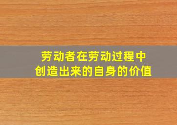 劳动者在劳动过程中创造出来的自身的价值