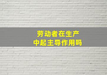 劳动者在生产中起主导作用吗