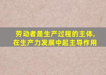 劳动者是生产过程的主体,在生产力发展中起主导作用