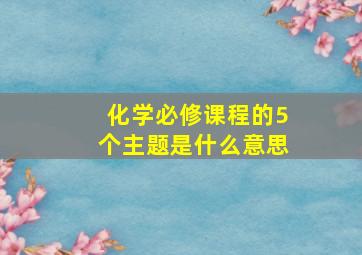 化学必修课程的5个主题是什么意思