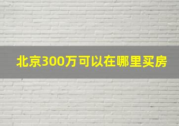 北京300万可以在哪里买房