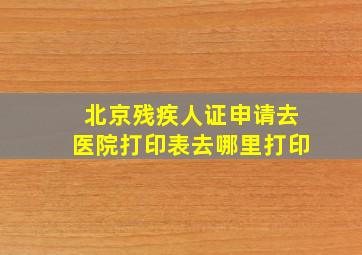 北京残疾人证申请去医院打印表去哪里打印