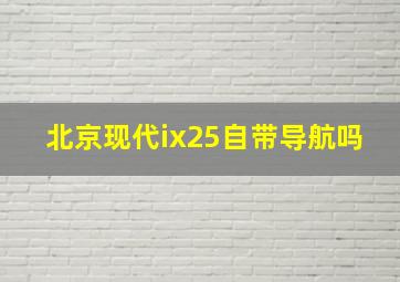 北京现代ix25自带导航吗