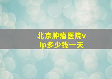 北京肿瘤医院vip多少钱一天