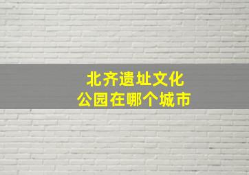 北齐遗址文化公园在哪个城市