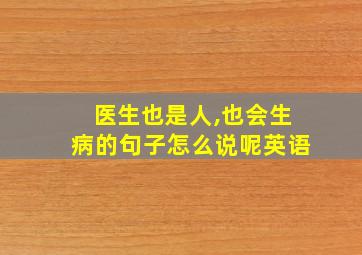 医生也是人,也会生病的句子怎么说呢英语